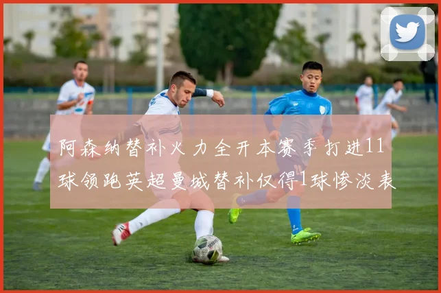 阿森纳替补火力全开本赛季打进11球领跑英超曼城替补仅得1球惨淡表现