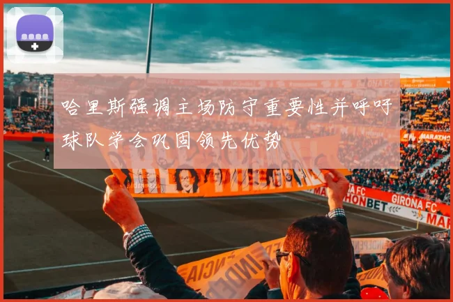 哈里斯强调主场防守重要性并呼吁球队学会巩固领先优势