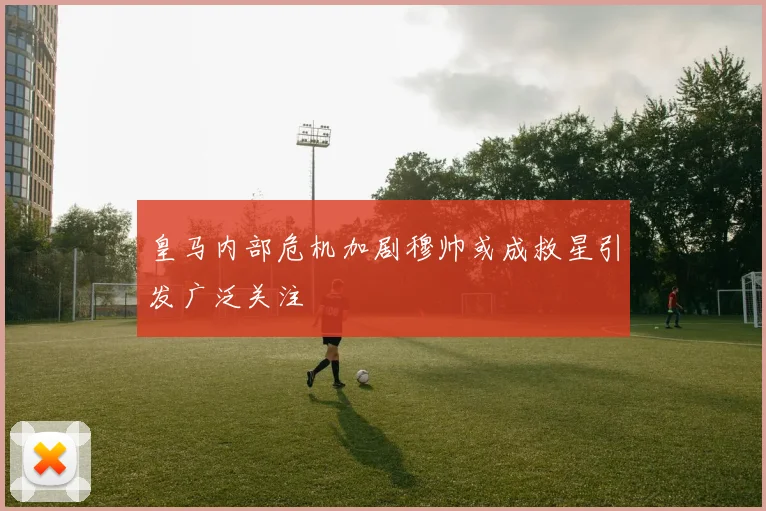 皇马内部危机加剧穆帅或成救星引发广泛关注