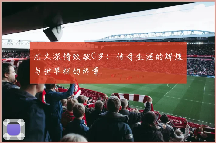 尤文深情致敬C罗：传奇生涯的辉煌与世界杯的终章