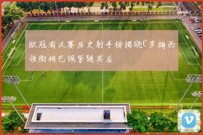 欧冠淘汰赛历史射手榜揭晓C罗梅西领衔姆巴佩紧随其后