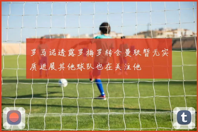 罗马诺透露罗梅罗转会曼联暂无实质进展其他球队也在关注他