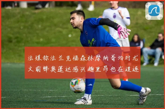 法媒称法兰克福森林摩纳哥均对尤文前锋奥蓬达感兴趣里昂也在追逐他
