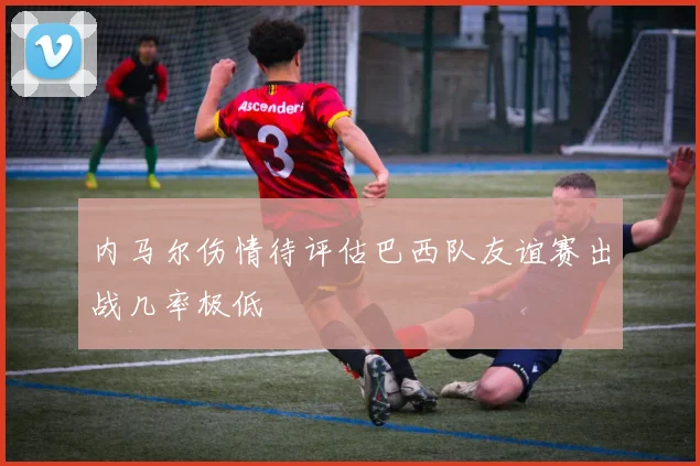 内马尔伤情待评估巴西队友谊赛出战几率极低
