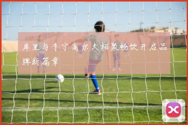 库里与李宁高尔夫相聚畅饮开启品牌新篇章