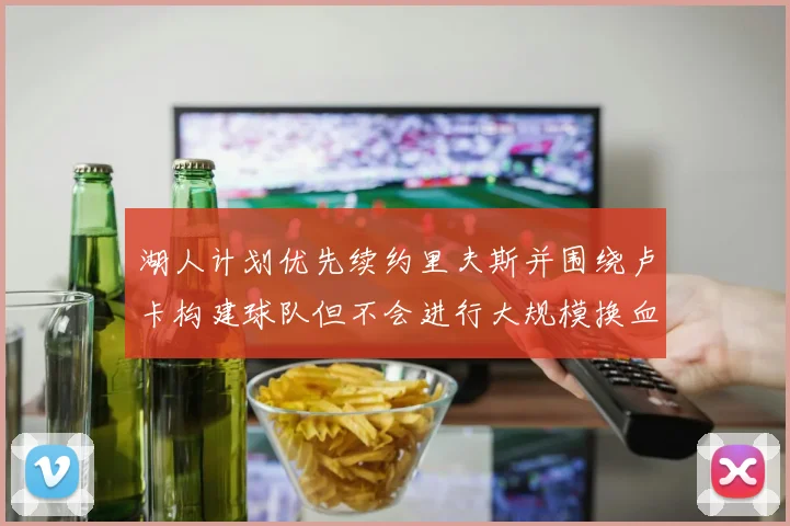 湖人计划优先续约里夫斯并围绕卢卡构建球队但不会进行大规模换血
