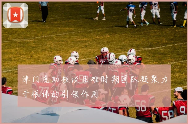 津门虎助教谈困难时期团队凝聚力于根伟的引领作用