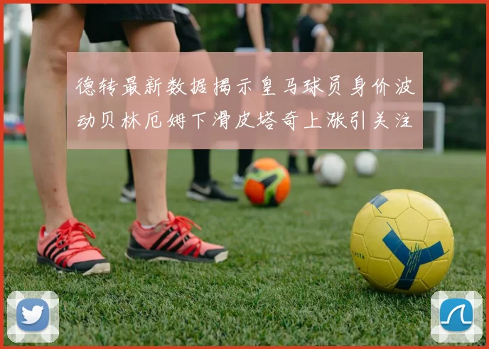 德转最新数据揭示皇马球员身价波动贝林厄姆下滑皮塔奇上涨引关注
