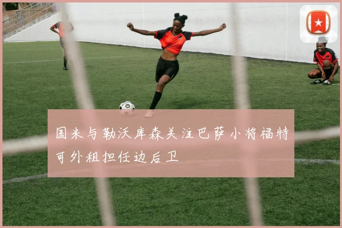国米与勒沃库森关注巴萨小将福特可外租担任边后卫