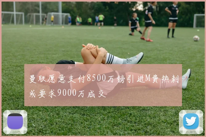 曼联愿意支付8500万镑引进M费热刺或要求9000万成交