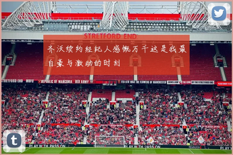齐沃续约经纪人感慨万千这是我最自豪与激动的时刻