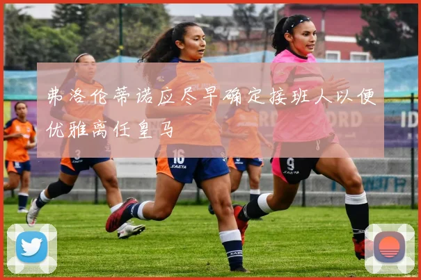 弗洛伦蒂诺应尽早确定接班人以便优雅离任皇马