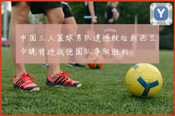 中国三人篮球男队遗憾败给新西兰今晚将迎战德国队争取胜利