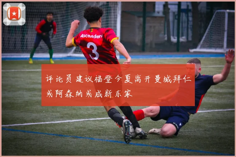 评论员建议福登今夏离开曼城拜仁或阿森纳或成新东家