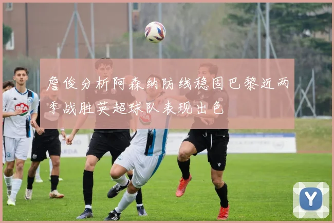 詹俊分析阿森纳防线稳固巴黎近两季战胜英超球队表现出色