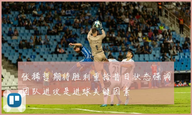 张稀哲期待胜利重拾昔日状态强调团队进攻是进球关键因素