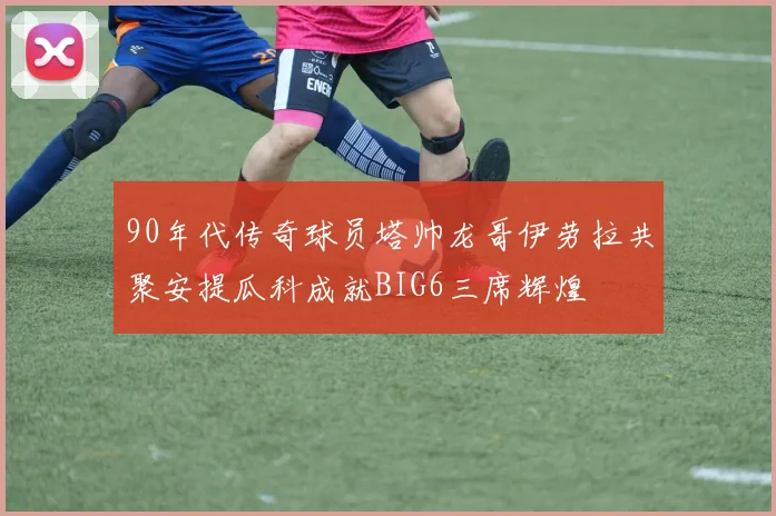 90年代传奇球员塔帅龙哥伊劳拉共聚安提瓜科成就BIG6三席辉煌