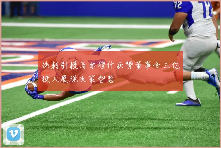 热刺引援马尔穆什获赞董事会三亿投入展现决策智慧