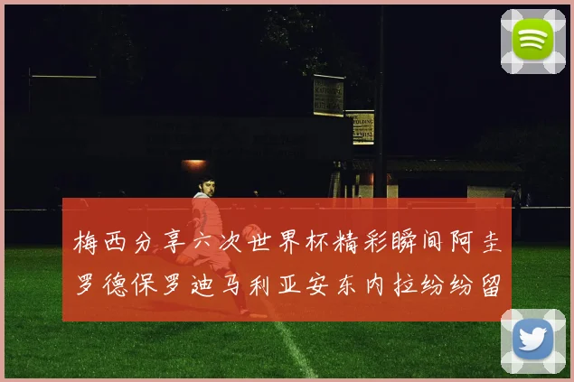 梅西分享六次世界杯精彩瞬间阿圭罗德保罗迪马利亚安东内拉纷纷留言互动
