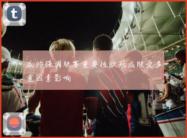 瓜帅强调联赛重要性欧冠成败受多重因素影响