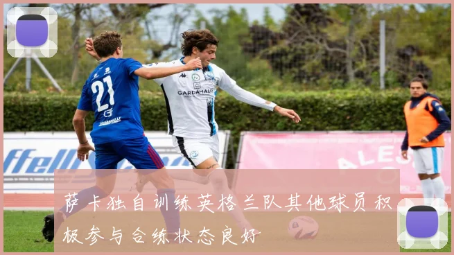 萨卡独自训练英格兰队其他球员积极参与合练状态良好